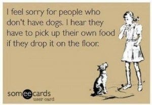 I feel sorry for people who don't have dogs. I hear they have to pick up their own food if they drop it on the floor.